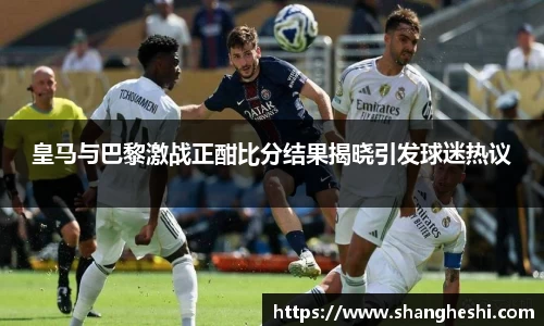 皇马与巴黎激战正酣比分结果揭晓引发球迷热议